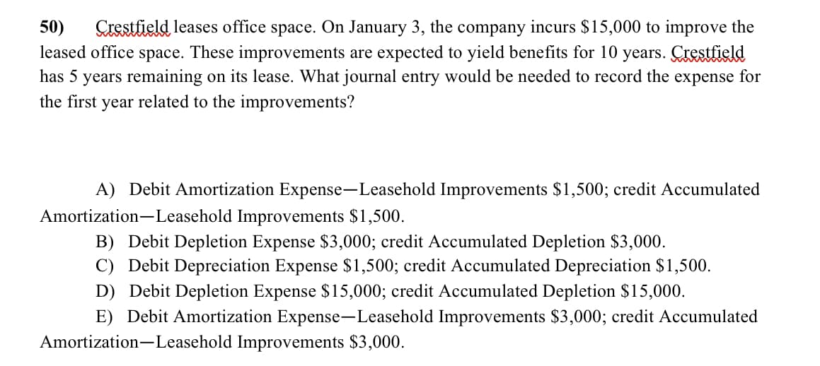 50) Crestfield leases office space. On January 3, the company incurs $15,000 to improve the
leased office space. These improvements are expected to yield benefits for 10 years. Crestfield
has 5 years remaining on its lease. What journal entry would be needed to record the expense for
the first year related to the improvements?
A) Debit Amortization Expense-Leasehold Improvements $1,500; credit Accumulated
Amortization Leasehold Improvements $1,500.
B) Debit Depletion Expense $3,000; credit Accumulated Depletion $3,000.
C) Debit Depreciation Expense $1,500; credit Accumulated Depreciation $1,500.
D) Debit Depletion Expense $15,000; credit Accumulated Depletion $15,000.
E) Debit Amortization Expense-Leasehold Improvements $3,000; credit Accumulated
Amortization Leasehold Improvements $3,000.