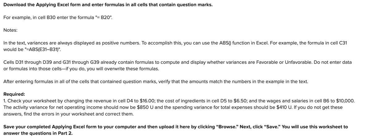 Download the Applying Excel form and enter formulas in all cells that contain question marks.
For example, in cell B30 enter the formula "= B20".
Notes:
In the text, variances are always displayed as positive numbers. To accomplish this, you can use the ABS() function in Excel. For example, the formula in cell C31
would be "=ABS(E31-B31)".
Cells D31 through D39 and G31 through G39 already contain formulas to compute and display whether variances are Favorable or Unfavorable. Do not enter data
or formulas into those cells-if you do, you will overwrite these formulas.
After entering formulas in all of the cells that contained question marks, verify that the amounts match the numbers in the example in the text.
Required:
1. Check your worksheet by changing the revenue in cell D4 to $16.00; the cost of ingredients in cell D5 to $6.50; and the wages and salaries in cell B6 to $10,000.
The activity variance for net operating income should now be $850 U and the spending variance for total expenses should be $410 U. If you do not get these
answers, find the errors in your worksheet and correct them.
Save your completed Applying Excel form to your computer and then upload it here by clicking “Browse.” Next, click “Save." You will use this worksheet to
answer the questions in Part 2.