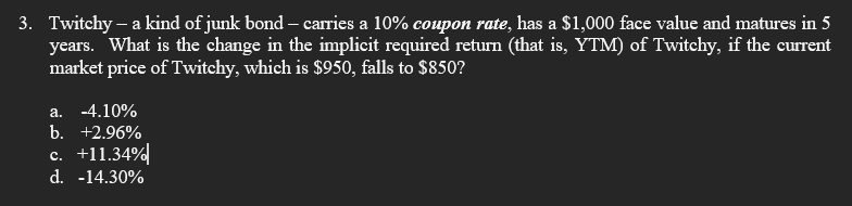 3. Twitchy - a kind of junk bond - carries a 10% coupon rate, has a $1,000 face value and matures in 5
years. What is the change in the implicit required return (that is, YTM) of Twitchy, if the current
market price of Twitchy, which is $950, falls to $850?
a. -4.10%
b. +2.96%
c. +11.34%
d. -14.30%