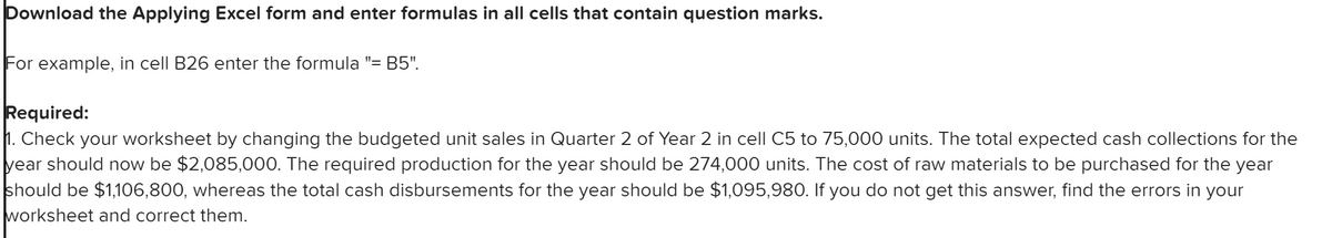 Download the Applying Excel form and enter formulas in all cells that contain question marks.
For example, in cell B26 enter the formula "= B5".
Required:
1. Check your worksheet by changing the budgeted unit sales in Quarter 2 of Year 2 in cell C5 to 75,000 units. The total expected cash collections for the
year should now be $2,085,000. The required production for the year should be 274,000 units. The cost of raw materials to be purchased for the year
should be $1,106,800, whereas the total cash disbursements for the year should be $1,095,980. If you do not get this answer, find the errors in your
worksheet and correct them.