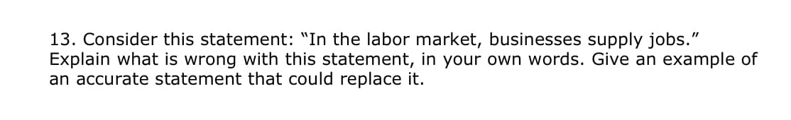13. Consider this statement: "In the labor market, businesses supply jobs."
Explain what is wrong with this statement, in your own words. Give an example of
an accurate statement that could replace it.
