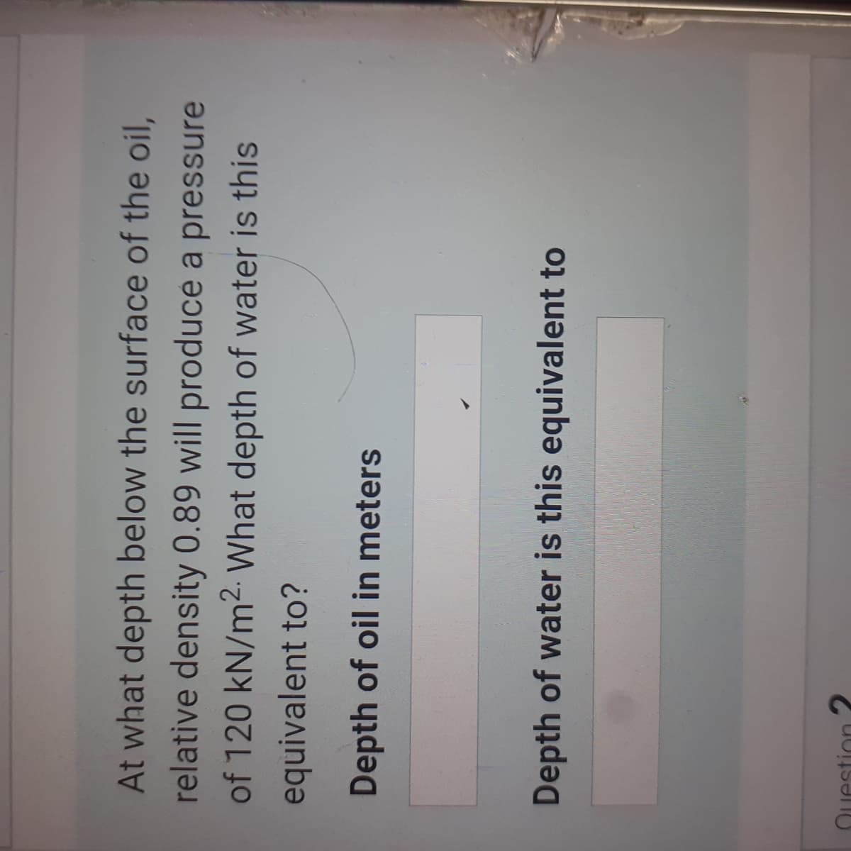 At what depth below the surface of the oil,
relative density 0.89 will produce a pressure
of 120 kN/m2. What depth of water is this
equivalent to?
Depth of oil in meters
Depth of water is this equivalent to
Question 2
