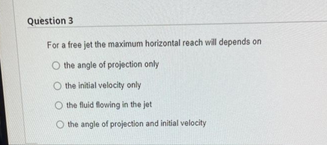 Question 3
For a free jet the maximum horizontal reach will depends on
O the angle of projection only
the initial velocity only
Othe fluid flowing in the jet
the angle of projection and initial velocity