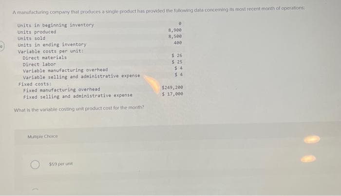 A manufacturing company that produces a single product has provided the following data concerning its most recent month of operations:
Units in beginning inventory
Units produced
Units sold
Units in ending inventory
Variable costs per unit:
Direct materials
Direct labor
Variable manufacturing overhead
Variable selling and administrative expense
Fixed costs:
Fixed manufacturing overhead
Fixed selling and administrative expense
What is the variable costing unit product cost for the month?
Multiple Choice
$59 per unit
8,900
8,500
400
$ 26
$ 25
$4
$4
$249,200
$ 17,000