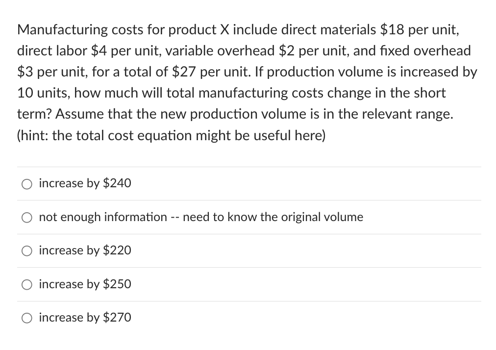 Manufacturing costs for product X include direct materials $18 per unit,
direct labor $4 per unit, variable overhead $2 per unit, and fixed overhead
$3 per unit, for a total of $27 per unit. If production volume is increased by
10 units, how much will total manufacturing costs change in the short
term? Assume that the new production volume is in the relevant range.
(hint: the total cost equation might be useful here)
increase by $240
not enough information need to know the original volume
increase by $220
increase by $250
O increase by $270