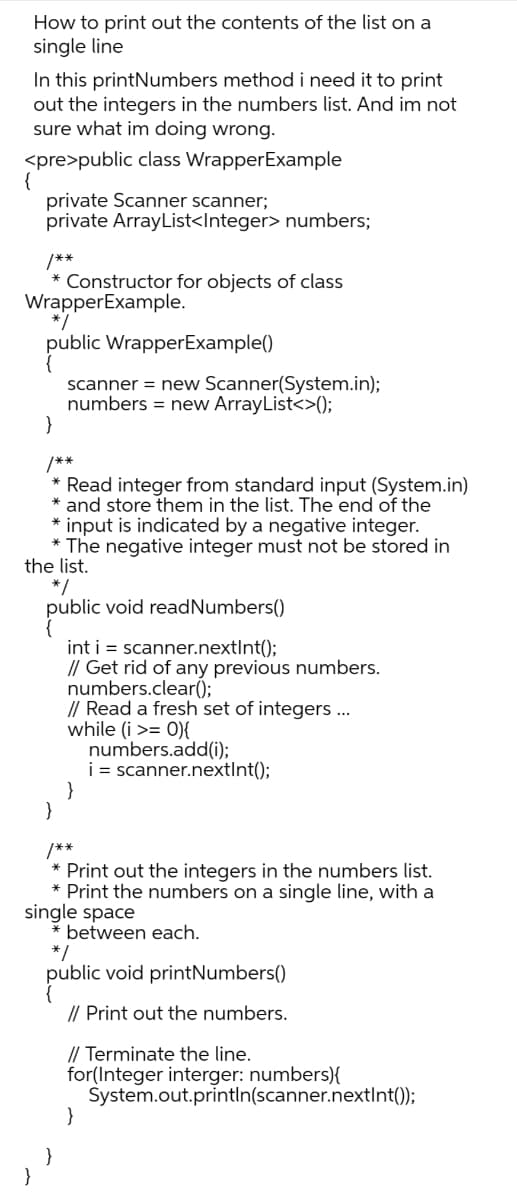 How to print out the contents of the list on a
single line
In this printNumbers method i need it to print
out the integers in the numbers list. And im not
sure what im doing wrong.
<pre>public class WrapperExample
private Scanner scanner;
private ArrayList<Integer> numbers;
{
/**
* Constructor for objects of class
WrapperExample.
*/
public WrapperExample()
scanner = new Scanner(System.in);
numbers = new ArrayList<>();
/**
* Read integer from standard input (System.in)
* and store them in the list. The end of the
input is indicated by a negative integer.
* The negative integer must not be stored in
the list.
*/
public void readNumbers()
int i = scanner.nextInt();
// Get rid of any previous numbers.
numbers.clear();
// Read a fresh set of integers ...
while (i >= 0){
numbers.add(i);
i = scanner.nextInt();
/**
Print out the integers in the numbers list.
* Print the numbers on a single line, with a
single space
* between each.
*/
public void printNumbers()
// Print out the numbers.
// Terminate the line.
for(Integer interger: numbers){
System.out.println(scanner.nextInt());
}