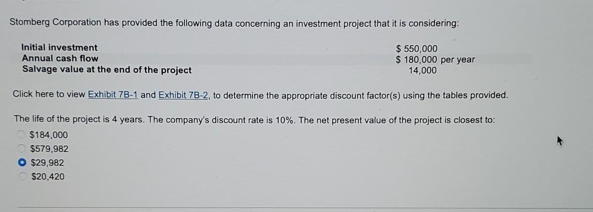 Stomberg Corporation has provided the following data concerning an investment project that it is considering:
Initial investment
Annual cash flow
Salvage value at the end of the project
Click here to view Exhibit 7B-1 and Exhibit 7B-2, to determine the appropriate discount factor(s) using the tables provided.
The life of the project is 4 years. The company's discount rate is 10%. The net present value of the project is closest to:
$184,000
$579,982
O$29,982
$20,420
$ 550,000
$ 180,000 per year
14,000