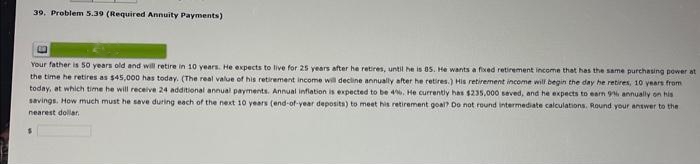 39. Problem 5.39 (Required Annuity Payments)
19
Your father is 50 years old and will retire in 10 years. He expects to live for 25 years after he retires, until he is 85. He wants a fixed retirement income that has the same purchasing power at
the time he retires as $45,000 has today. (The real value of his retirement income will decline annually after he retires.) His retirement income will begin the day he retires, 10 years from
today, at which time he will receive 24 additional annual payments. Annual inflation is expected to be 4%. He currently has $235,000 seved, and he expects to earn 916 annually on his
savings. How much must he save during each of the next 10 years (end-of-year deposits) to meet his retirement goal? Do not round intermediate calculations. Round your answer to the
nearest dollar
$