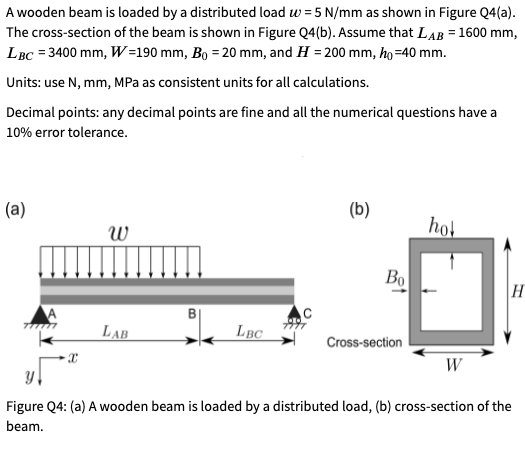 A wooden beam is loaded by a distributed load w = 5 N/mm as shown in Figure Q4(a).
The cross-section of the beam is shown in Figure Q4(b). Assume that LAB = 1600 mm,
LBC = 3400 mm, W=190 mm, Bo = 20 mm, and H = 200 mm, ho=40 mm.
Units: use N, mm, MPa as consistent units for all calculations.
Decimal points: any decimal points are fine and all the numerical questions have a
10% error tolerance.
(а)
(b)
hot
Bo
H
LAB
LBC
Cross-section
W
Figure Q4: (a) A wooden beam is loaded by a distributed load, (b) cross-section of the
beam.
