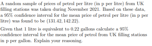 A random sample of prices of petrol per litre (in p per litre) from UK
filling stations was taken during November 2021. Based on these data,
a 95% confidence interval for the mean price of petrol per litre (in p per
litre) was found to be (131.42, 142.22).
Given that 1 litre is equivalent to 0.22 gallons calculate a 95%
confidence interval for the mean price of petrol from UK filling stations
in p per gallon. Explain your reasoning.