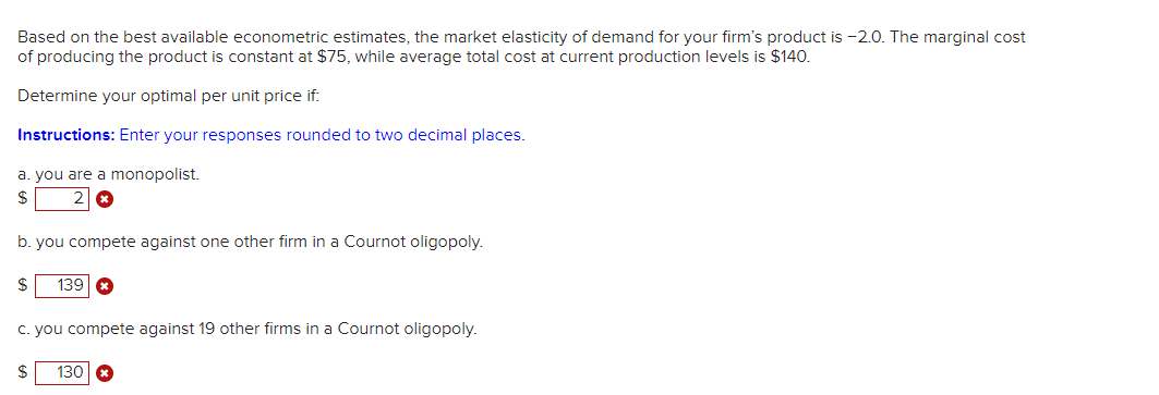 Based on the best available econometric estimates, the market elasticity of demand for your firm's product is -2.0. The marginal cost
of producing the product is constant at $75, while average total cost at current production levels is $140.
Determine your optimal per unit price if:
Instructions: Enter your responses rounded to two decimal places.
a. you are a monopolist.
$
b. you compete against one other firm in a Cournot oligopoly.
$ 139 *
c. you compete against 19 other firms in a Cournot oligopoly.
S
130