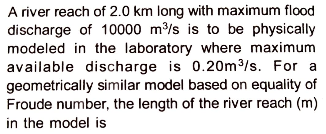 A river reach of 2.0 km long with maximum flood
discharge of 10000 m³/s is to be physically
modeled in the laboratory where maximum
available discharge is 0.20m³/s. For a
geometrically similar model based on equality of
Froude number, the length of the river reach (m)
in the model is
