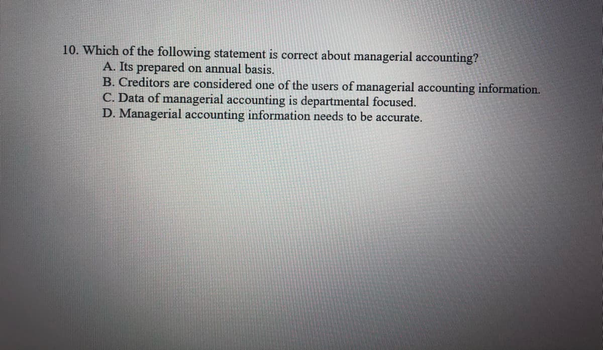 10. Which of the following statement is correct about managerial accounting?
A. Its prepared on annual basis.
B. Creditors are considered one of the users of managerial accounting information.
C. Data of managerial accounting is departmental focused.
D. Managerial accounting information needs to be accurate.
