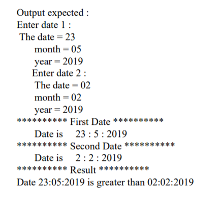 Output expected :
Enter date 1:
The date = 23
month = 05
year = 2019
Enter date 2:
The date = 02
month = 02
year = 2019
********** First Date **********
Date is 23 :5: 2019
********** Second Date **********
Date is 2:2: 2019
********** Result *****
**
Date 23:05:2019 is greater than 02:02:2019
