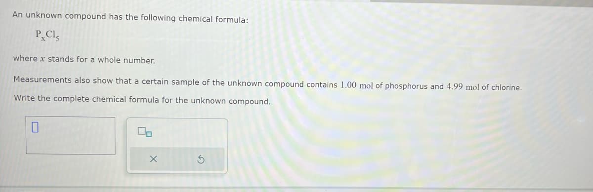 An unknown compound has the following chemical formula:
PXCIS
where x stands for a whole number.
Measurements also show that a certain sample of the unknown compound contains 1.00 mol of phosphorus and 4.99 mol of chlorine.
Write the complete chemical formula for the unknown compound.
00
X
S