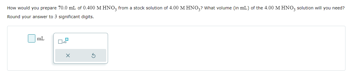 How would you prepare 70.0 mL of 0.400 M HNO3 from a stock solution of 4.00 M HNO3? What volume (in mL) of the 4.00 M HNO3 solution will you need?
Round your answer to 3 significant digits.
mL
X
S