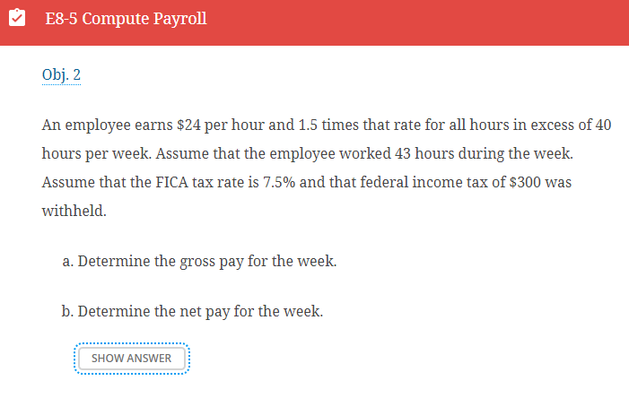 E8-5 Compute Payroll
Obj. 2
An employee earns $24 per hour and 1.5 times that rate for all hours in excess of 40
hours per week. Assume that the employee worked 43 hours during the week.
Assume that the FICA tax rate is 7.5% and that federal income tax of $300 was
withheld.
a. Determine the gross pay for the week.
b. Determine the net pay for the week.
SHOW ANSWER