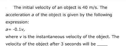 The initial velocity of an object is 40 m/s. The
acceleration a of the object is given by the following
expression:
a= -0.1v,
where v is the instantaneous velocity of the object. The
velocity of the object after 3 seconds will be