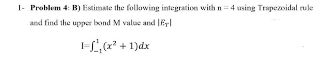 1- Problem 4: B) Estimate the following integration with n 4 using Trapezoidal rule
and find the upper bond M value and |ET|
I=L, (x² + 1)dx
