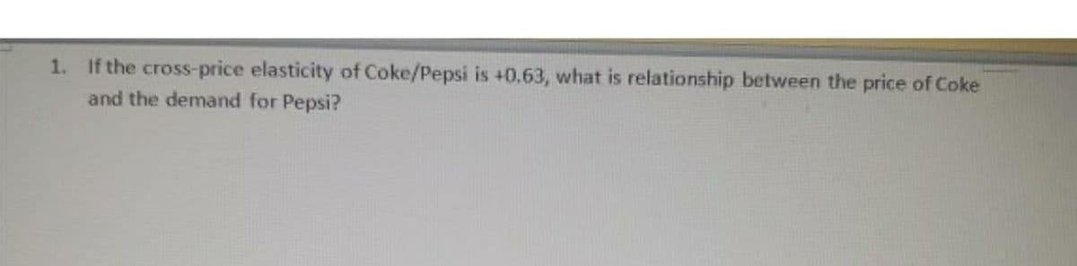 1. If the cross-price elasticity of Coke/Pepsi is +0.63, what is relationship between the price of Coke
and the demand for Pepsi?