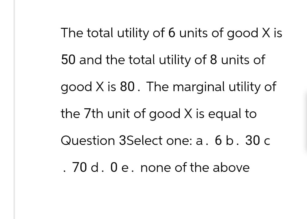 The total utility of 6 units of good X is
50 and the total utility of 8 units of
good X is 80. The marginal utility of
the 7th unit of good X is equal to
Question 3Select one: a. 6 b. 30 c
70 d. 0 e. none of the above