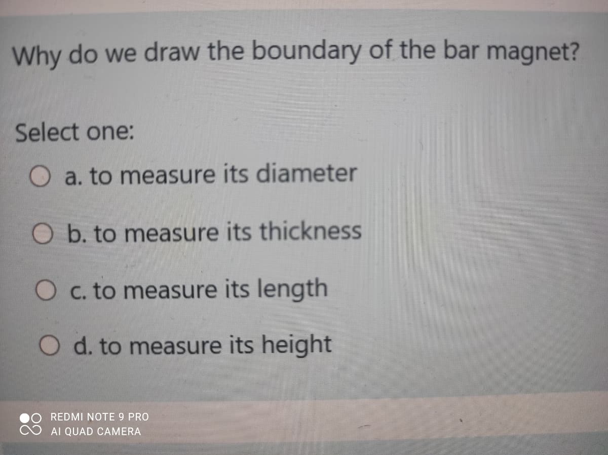 Why do we draw the boundary of the bar magnet?
Select one:
O a. to measure its diameter
O b. to measure its thickness
O c. to measure its length
O d. to measure its height
REDMI NOTE 9 PRO
AI QUAD CAMERA
