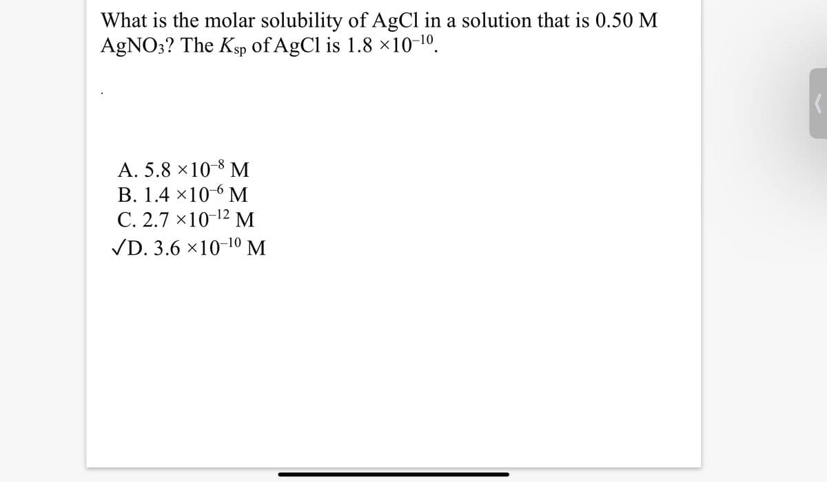 What is the molar solubility of AgCl in a solution that is 0.50 M
AgNO3? The Ksp of AgCl is 1.8 ×10-¹0.
A. 5.8 × 10-8 M
B. 1.4×10⁰ M
C. 2.7 x 10-¹2 M
✓D. 3.6 ×10-10 M