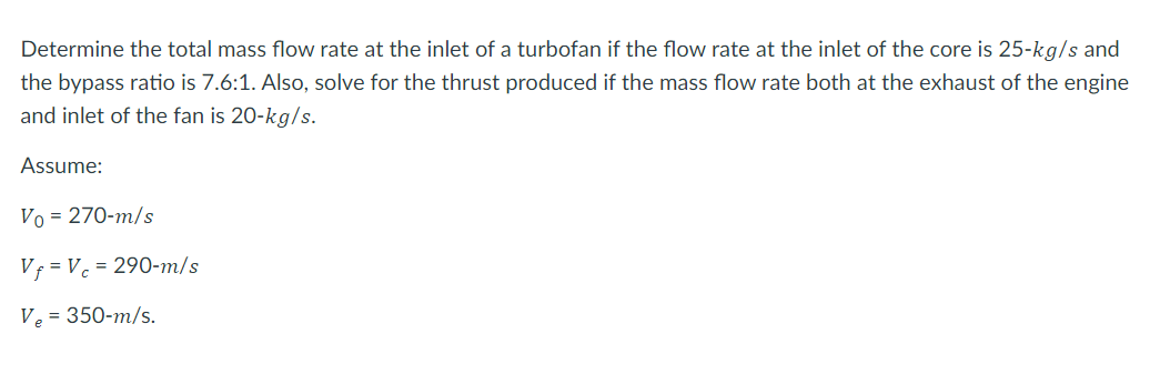 Determine the total mass flow rate at the inlet of a turbofan if the flow rate at the inlet of the core is 25-kg/s and
the bypass ratio is 7.6:1. Also, solve for the thrust produced if the mass flow rate both at the exhaust of the engine
and inlet of the fan is 20-kg/s.
Assume:
Vo = 270-m/s
Vf = V. = 290-m/s
Ve = 350-m/s.
