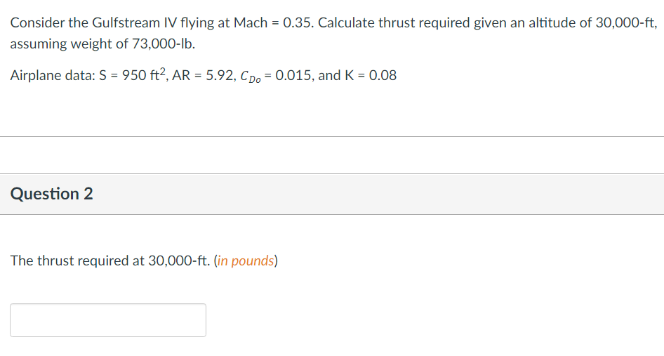 Consider the Gulfstream IV flying at Mach = 0.35. Calculate thrust required given an altitude of 30,000-ft,
assuming weight of 73,000-lb.
Airplane data: S = 950 ft², AR = 5.92, Cpo = 0.015, and K = 0.08
Question 2
The thrust required at 30,000-ft. (in pounds)
