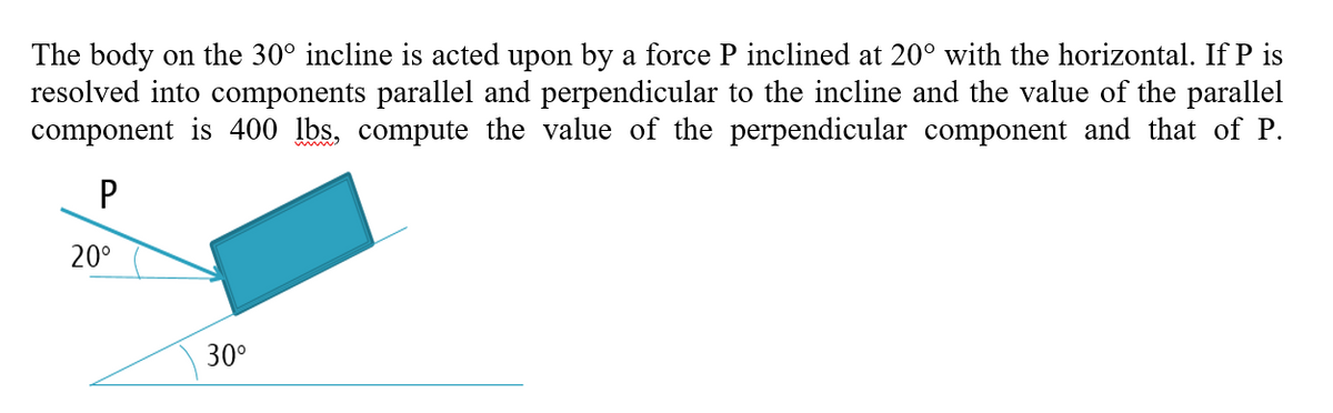 The body on the 30° incline is acted upon by a force P inclined at 20° with the horizontal. If P is
resolved into components parallel and perpendicular to the incline and the value of the parallel
component is 400 lbs, compute the value of the perpendicular component and that of P.
20°
30°
