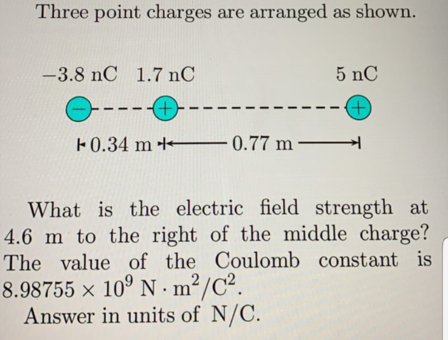 Three point charges are arranged as shown.
-3.8 nC 1.7 nC
5 nC
---+--
+,
F0.34 m + 0.77 m –
What is the electric field strength at
4.6 m to the right of the middle charge?
The value of the Coulomb constant is
8.98755 × 10° N ·m²/C².
Answer in units of N/C.
