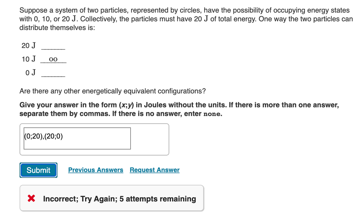 Suppose a system of two particles, represented by circles, have the possibility of occupying energy states
with 0, 10, or 20 J. Collectively, the particles must have 20 J of total energy. One way the two particles can
distribute themselves is:
20 J
10 J
00
0 J
Are there any other energetically equivalent configurations?
Give your answer in the form (x;y) in Joules without the units. If there is more than one answer,
separate them by commas. If there is no answer, enter none.
(0:20).(20;0)
Submit
Previous Answers Request Answer
X Incorrect; Try Again; 5 attempts remaining
