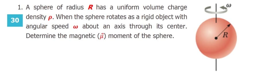 1. A sphere of radius R has a uniform volume charge
density p. When the sphere rotates as a rigid object with
30
angular speed a about an axis through its center.
Determine the magnetic (i) moment of the sphere.
R
3.
