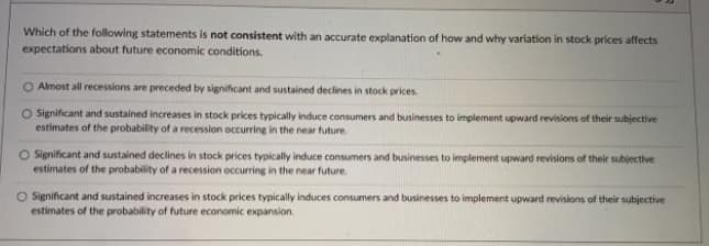 Which of the following statements is not consistent with an accurate explanation of how and why variation in stock prices affects
expectations about future economic conditions.
O Almost all recessions are preceded by significant and sustained declines in stock prices.
O Significant and sustained increases in stock prices typically induce consumers and businesses to implement upward revisions of their subjective
estimates of the probability of a recession occurring in the near future.
Significant and sustained declines in stock prices typically induce consumers and businesses to implement upward revisions of their subjective
estimates of the probability of a recession occurring in the near future.
O Significant and sustained increases in stock prices typically induces consumers and businesses to implement upward revisions of their subjective
estimates of the probability of future economic expansion.
