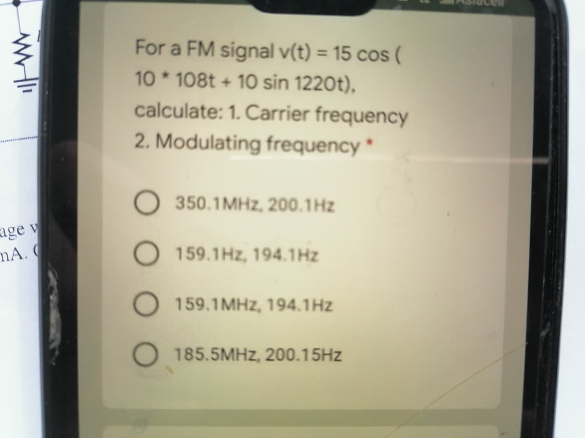 For a FM signal v(t) = 15 cos (
%3D
10 * 108t + 10 sin 1220t),
calculate: 1. Carrier frequency
2. Modulating frequency *
350.1MHZ, 200.1Hz
age v
mA.
159.1Hz, 194.1Hz
159.1MHZ, 194.1Hz
O 185.5MHZ, 200.15HZ
