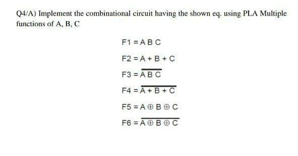 Q4/A) Implement the combinational circuit having the shown eq. using PLA Multiple
functions of A, B, C
F1 = ABC
F2 = A + B +C
F3 = ABC
F4 = A+B + C
F5 = A OB O c
F6 = A OBO C
