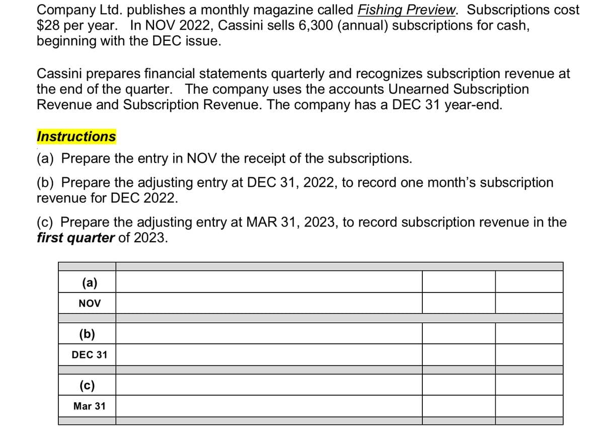 Company Ltd. publishes a monthly magazine called Fishing Preview. Subscriptions cost
$28 per year. In NOV 2022, Cassini sells 6,300 (annual) subscriptions for cash,
beginning with the DEC issue.
Cassini prepares financial statements quarterly and recognizes subscription revenue at
the end of the quarter. The company uses the accounts Unearned Subscription
Revenue and Subscription Revenue. The company has a DEC 31 year-end.
Instructions
(a) Prepare the entry in NOV the receipt of the subscriptions.
(b) Prepare the adjusting entry at DEC 31, 2022, to record one month's subscription
revenue for DEC 2022.
(c) Prepare the adjusting entry at MAR 31, 2023, to record subscription revenue in the
first quarter of 2023.
(a)
NOV
(b)
DEC 31
(c)
Mar 31