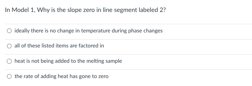 In Model 1, Why is the slope zero in line segment labeled 2?
ideally there is no change in temperature during phase changes
O all of these listed items are factored in
heat is not being added to the melting sample
the rate of adding heat has gone to zero