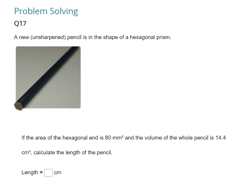 Problem Solving
Q17
A new (unsharpened) pencil is in the shape of a hexagonal prism.
If the area of the hexagonal end is 80 mm² and the volume of the whole pencil is 14.4
cm³, calculate the length of the pencil.
Length =
cm