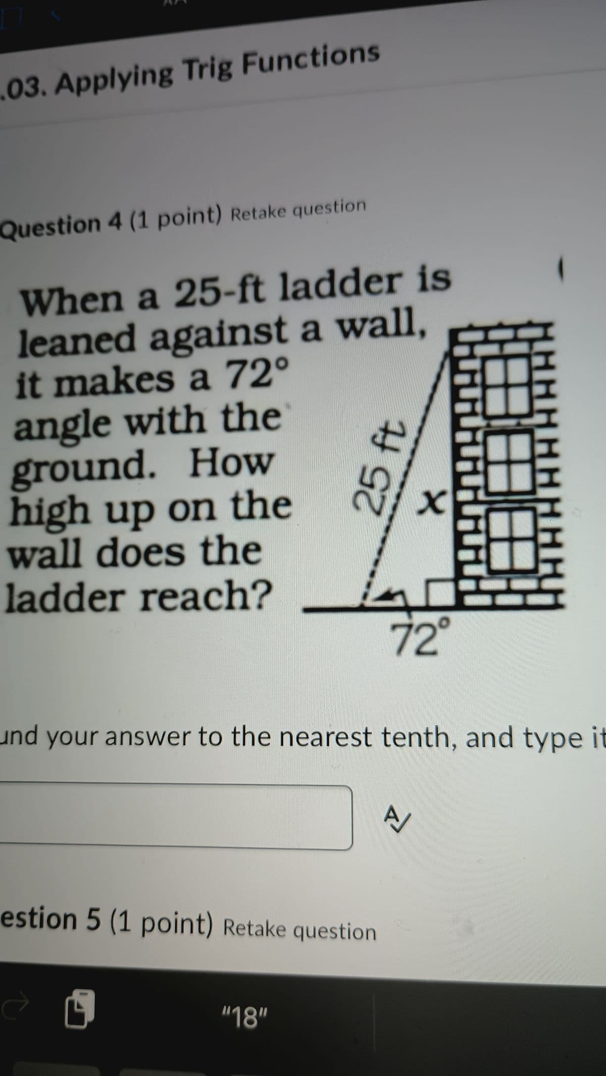 03. Applying Trig Functions
Question 4 (1 point) Retake question
When a 25-ft ladder is
leaned against a wall,
it makes a 72°
angle with the
ground. How
high up on the
wall does the
ladder reach?
25 ft
72°
und your answer to the nearest tenth, and type it
estion 5 (1 point) Retake question
"18"
A