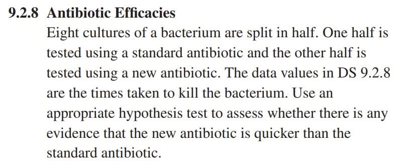 9.2.8 Antibiotic Efficacies
Eight cultures of a bacterium are split in half. One half is
tested using a standard antibiotic and the other half is
tested using a new antibiotic. The data values in DS 9.2.8
are the times taken to kill the bacterium. Use an
appropriate hypothesis test to assess whether there is any
evidence that the new antibiotic is quicker than the
standard antibiotic.
