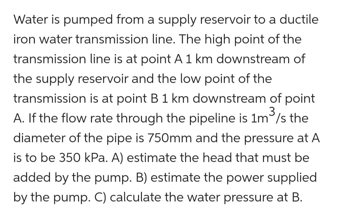 Water is pumped from a supply reservoir to a ductile
iron water transmission line. The high point of the
transmission line is at point A 1 km downstream of
the supply reservoir and the low point of the
transmission is at point B 1 km downstream of point
A. If the flow rate through the pipeline is 1m³/s the
diameter of the pipe is 750mm and the pressure at A
is to be 350 kPa. A) estimate the head that must be
added by the pump. B) estimate the power supplied
by the pump. C) calculate the water pressure at B.