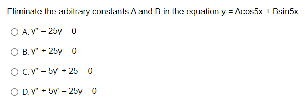 Eliminate the arbitrary constants A and B in the equation y = Acos5x + Bsin5x.
O A. y" - 25y = 0
O B. y" + 25y = 0
O C. y" - 5y' + 25 = 0
O D.y" + 5y' - 25y = 0