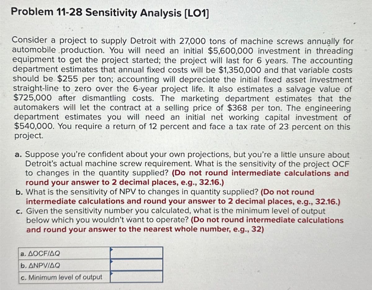 Problem 11-28 Sensitivity Analysis [LO1]
Consider a project to supply Detroit with 27,000 tons of machine screws annually for
automobile production. You will need an initial $5,600,000 investment in threading
equipment to get the project started; the project will last for 6 years. The accounting
department estimates that annual fixed costs will be $1,350,000 and that variable costs
should be $255 per ton; accounting will depreciate the initial fixed asset investment
straight-line to zero over the 6-year project life. It also estimates a salvage value of
$725,000 after dismantling costs. The marketing department estimates that the
automakers will let the contract at a selling price of $368 per ton. The engineering
department estimates you will need an initial net working capital investment of
$540,000. You require a return of 12 percent and face a tax rate of 23 percent on this
project.
a. Suppose you're confident about your own projections, but you're a little unsure about
Detroit's actual machine screw requirement. What is the sensitivity of the project OCF
to changes in the quantity supplied? (Do not round intermediate calculations and
round your answer to 2 decimal places, e.g., 32.16.)
b. What is the sensitivity of NPV to changes in quantity supplied? (Do not round
intermediate calculations and round your answer to 2 decimal places, e.g., 32.16.)
c. Given the sensitivity number you calculated, what is the minimum level of output
below which you wouldn't want to operate? (Do not round intermediate calculations
and round your answer to the nearest whole number, e.g., 32)
a. AOCF/AQ
b. ANPV/AQ
c. Minimum level of output