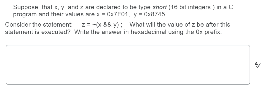 Suppose that x, y and z are declared to be type short (16 bit integers ) in a C
program and their values are x = 0×7F01, y = 0x8745.
z = -(x && y); What will the value of z be after this
statement is executed? Write the answer in hexadecimal using the 0x prefix.
Consider the statement:
