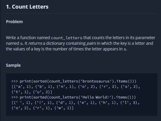 1. Count Letters
Problem
Write a function named count_letters that counts the letters in its parameter
named s. It returns a dictionary containing pairs in which the key is a letter and
the values of a key is the number of times the letter appears in s.
Sample
>> print(sorted (count_letters('brontosaurus').items()))
[('a', 1), ('b', 1), ('n', 1), ('o', 2), ('r', 2), ('s', 2),
('t', 1), ('u', 2)]
>>> print(sorted (count_letters('Hello World!').items()))
[(' ', 1), ('!', 1), ('d', 1), ('e', 1), ('h', 1), ('l', 3),
('o', 2), ('r', 1), ('w', 1)]
