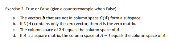 Exercise 2. True or False (give a counterexample when False)
a. The vectors b that are not in column space C(A) form a subspace.
b. If C(A) contains only the zero vector, then A is the zero matrix.
C.
The column space of 2A equals the column space of A.
d. If A is a square matrix, the column space of A – I equals the column space of A.
