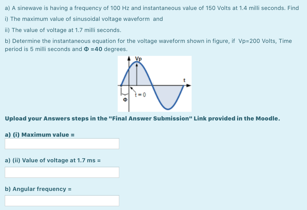 a) A sinewave is having a frequency of 100 Hz and instantaneous value of 150 Volts at 1.4 milli seconds. Find
i) The maximum value of sinusoidal voltage waveform and
ii) The value of voltage at 1.7 milli seconds.
b) Determine the instantaneous equation for the voltage waveform shown in figure, if Vp=200 Volts, Time
period is 5 milli seconds and 0 =40 degrees.
Vp
t = 0
Upload your Answers steps in the "Final Answer Submission" Link provided in the Moodle.
a) (i) Maximum value =
a) (ii) Value of voltage at 1.7 ms =
b) Angular frequency =
