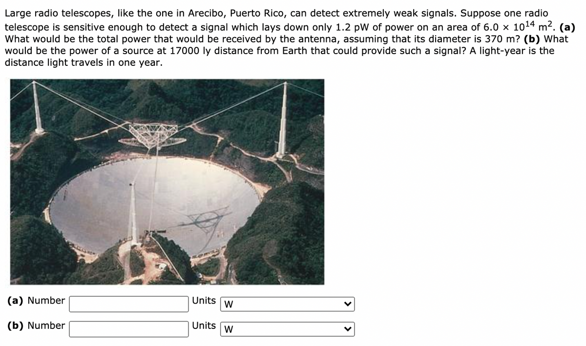Large radio telescopes, like the one in Arecibo, Puerto Rico, can detect extremely weak signals. Suppose one radio
telescope is sensitive enough to detect a signal which lays down only 1.2 pW of power on an area of 6.0 x 1014 m2. (a)
What would be the total power that would be received by the antenna, assuming that its diameter is 370 m? (b) What
would be the power of a source at 17000 ly distance from Earth that could provide such a signal? A light-year is the
distance light travels in one year.
(a) Number
Units
W
(b) Number
Units
W
