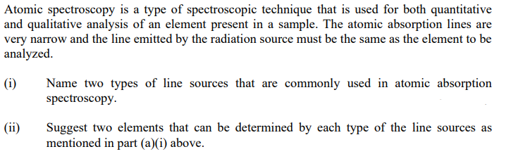 Atomic spectroscopy is a type of spectroscopic technique that is used for both quantitative
and qualitative analysis of an element present in a sample. The atomic absorption lines are
very narrow and the line emitted by the radiation source must be the same as the element to be
analyzed.
(i)
(ii)
Name two types of line sources that are commonly used in atomic absorption
spectroscopy.
Suggest two elements that can be determined by each type of the line sources as
mentioned in part (a)(i) above.